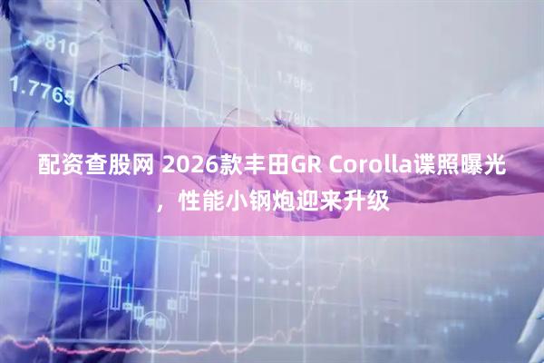 配资查股网 2026款丰田GR Corolla谍照曝光，性能小钢炮迎来升级