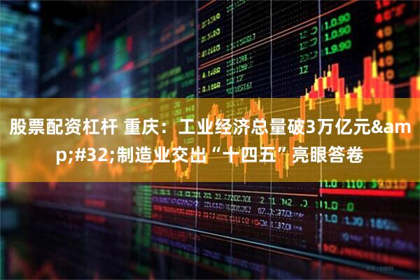 股票配资杠杆 重庆：工业经济总量破3万亿元 制造业交出“十四五”亮眼答卷